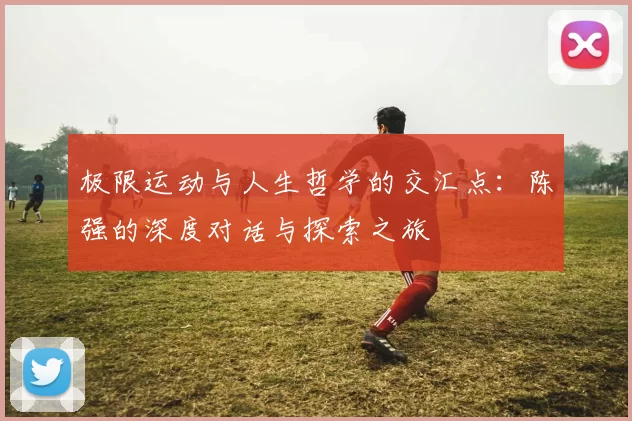 极限运动与人生哲学的交汇点:陈强的深度对话与探索之旅