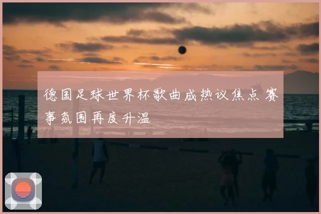 德国足球世界杯歌曲成热议焦点 赛事氛围再度升温