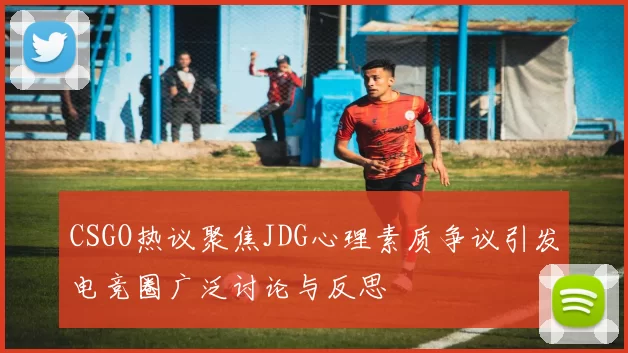 CSGO热议聚焦JDG心理素质争议引发电竞圈广泛讨论与反思
