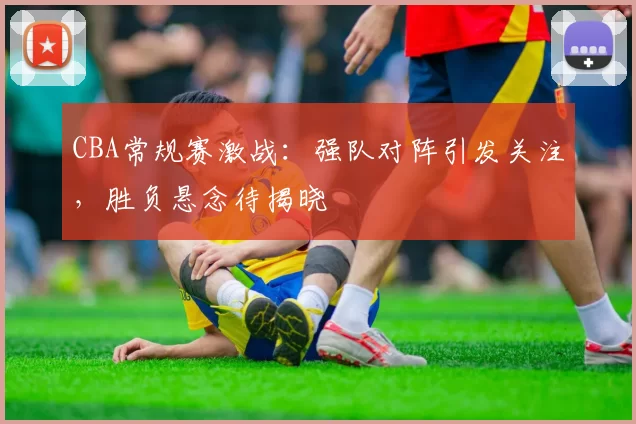 CBA常规赛激战：强队对阵引发关注，胜负悬念待揭晓