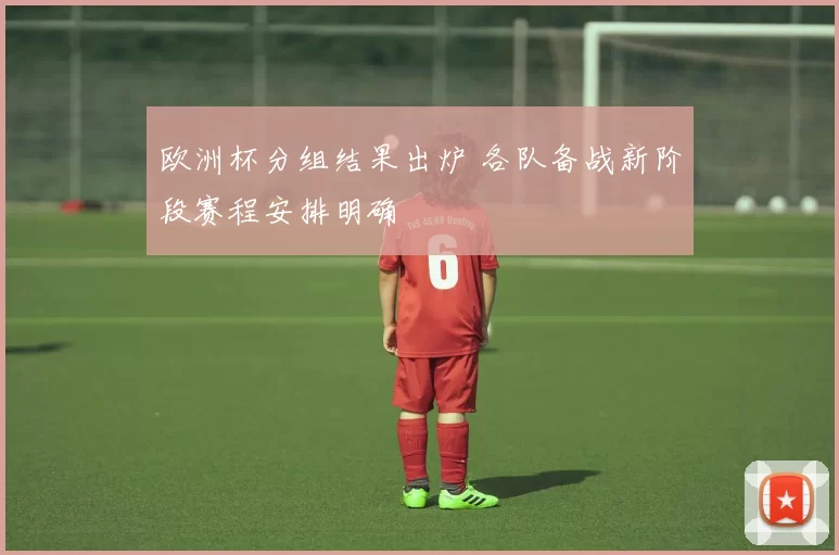 欧洲杯分组结果出炉 各队备战新阶段赛程安排明确