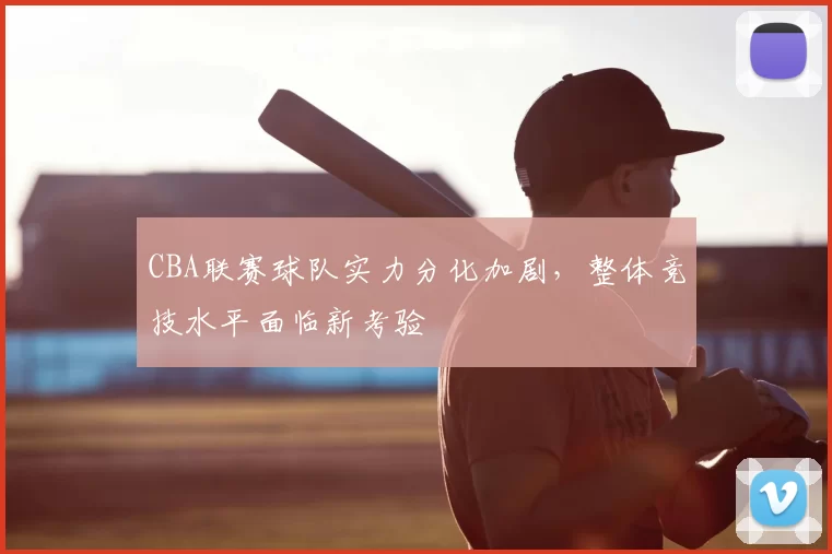 CBA联赛球队实力分化加剧,整体竞技水平面临新考验