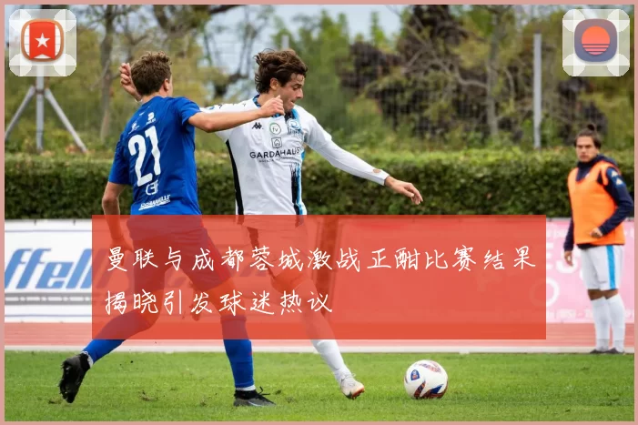 曼联与成都蓉城激战正酣比赛结果揭晓引发球迷热议