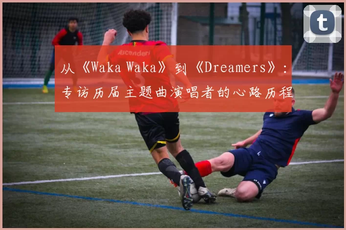 从《Waka Waka》到《Dreamers》:专访历届主题曲演唱者的心路历程