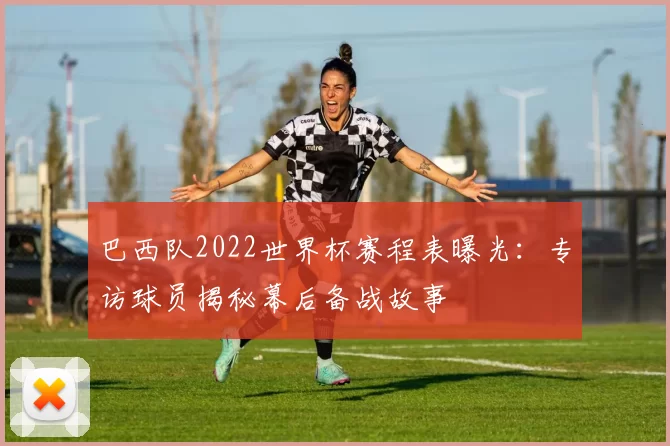 巴西队2022世界杯赛程表曝光:专访球员揭秘幕后备战故事