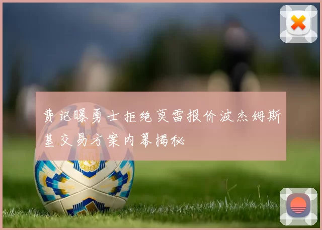 费记曝勇士拒绝莫雷报价波杰姆斯基交易方案内幕揭秘