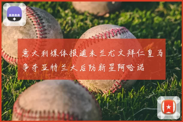 意大利媒体报道米兰尤文拜仁皇马争夺亚特兰大后防新星阿哈诺