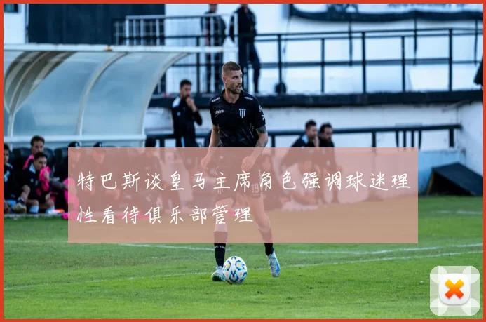 特巴斯谈皇马主席角色强调球迷理性看待俱乐部管理