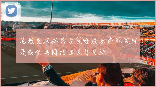 范戴克庆祝恩古莫哈成功夺冠奖杯是我们共同的追求与目标