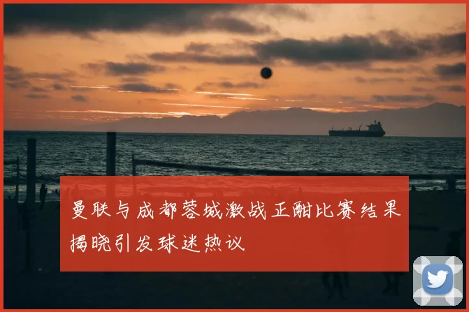 曼联与成都蓉城激战正酣比赛结果揭晓引发球迷热议