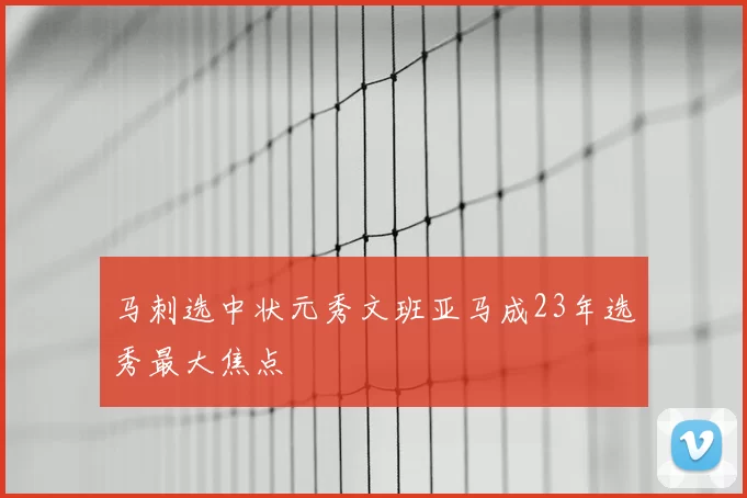 马刺选中状元秀文班亚马成23年选秀最大焦点