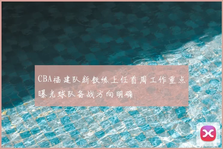 CBA福建队新教练上任首周工作重点曝光球队备战方向明确