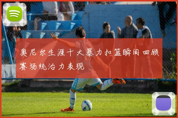 奥尼尔生涯十大暴力扣篮瞬间回顾赛场统治力表现
