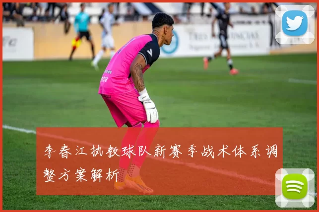 李春江执教球队新赛季战术体系调整方案解析