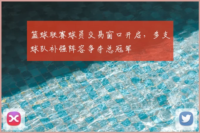 篮球联赛球员交易窗口开启，多支球队补强阵容争夺总冠军