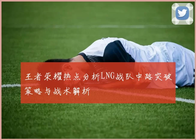 王者荣耀热点分析LNG战队中路突破策略与战术解析