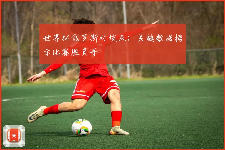 世界杯俄罗斯对埃及：关键数据揭示比赛胜负手