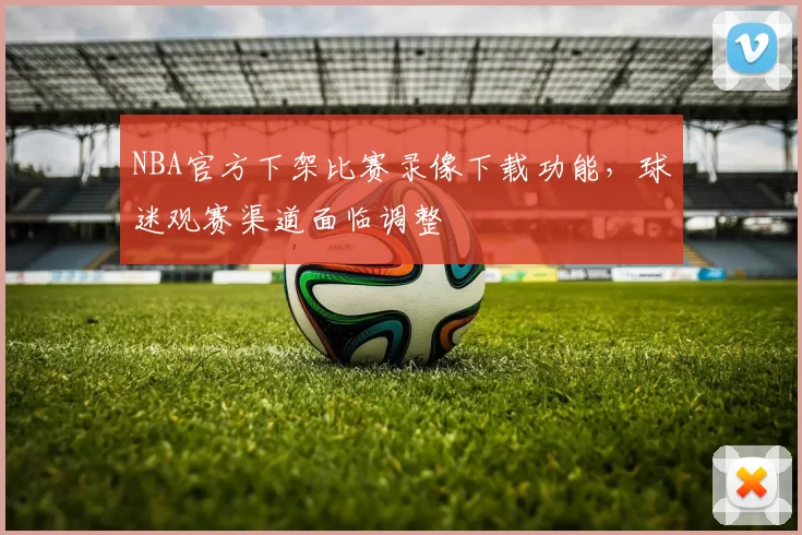 NBA官方下架比赛录像下载功能，球迷观赛渠道面临调整