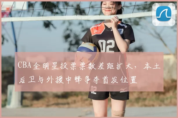 CBA全明星投票票数差距扩大，本土后卫与外援中锋争夺首发位置