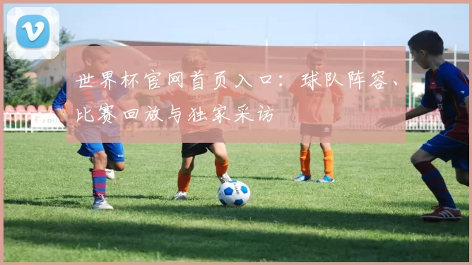 世界杯官网首页入口:球队阵容、比赛回放与独家采访