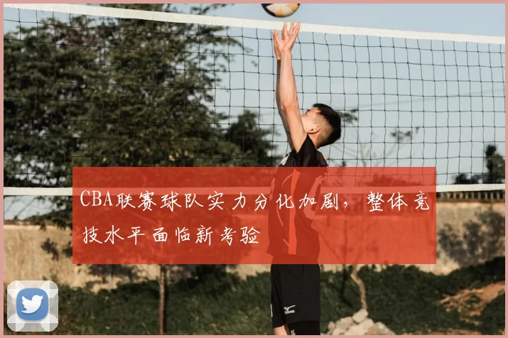 CBA联赛球队实力分化加剧，整体竞技水平面临新考验