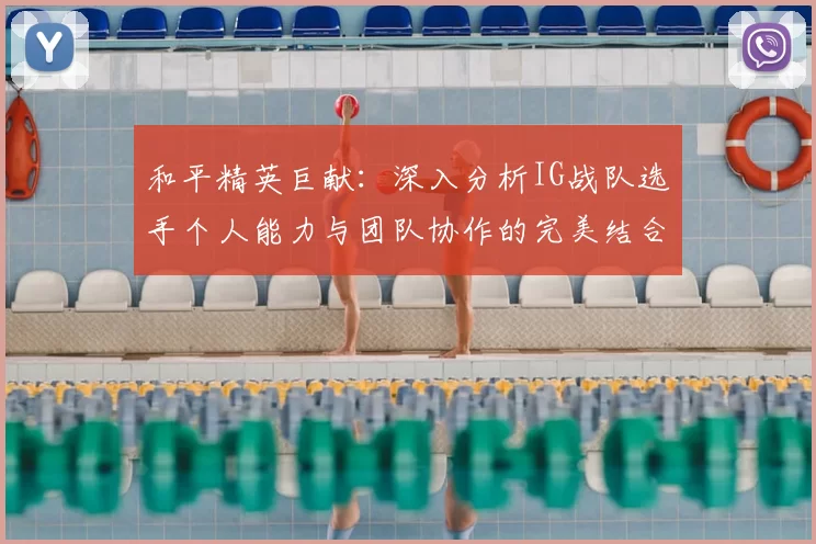和平精英巨献:深入分析IG战队选手个人能力与团队协作的完美结合