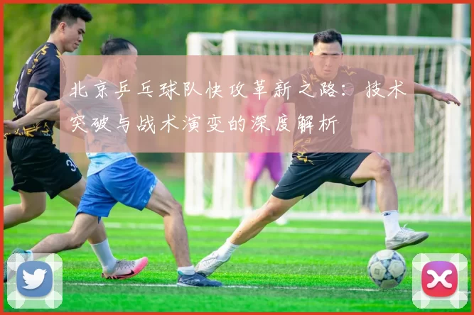 北京乒乓球队快攻革新之路:技术突破与战术演变的深度解析