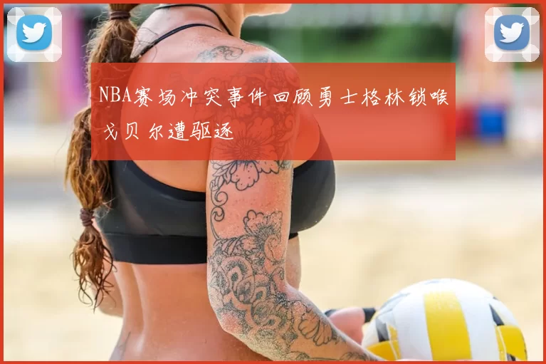 NBA赛场冲突事件回顾勇士格林锁喉戈贝尔遭驱逐
