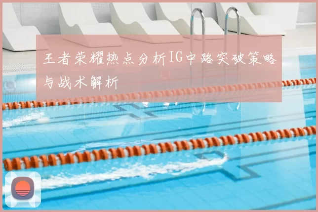 王者荣耀热点分析IG中路突破策略与战术解析