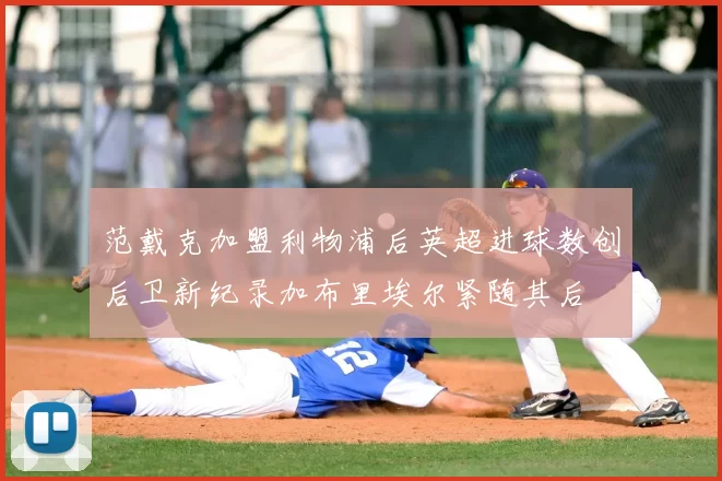 范戴克加盟利物浦后英超进球数创后卫新纪录加布里埃尔紧随其后