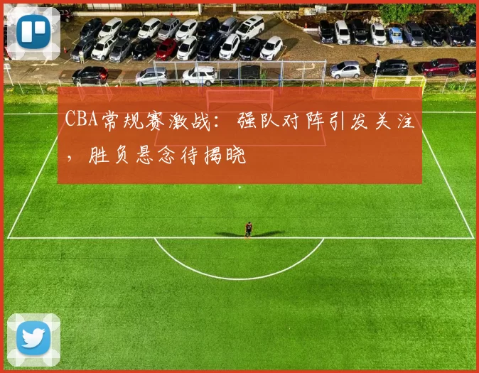CBA常规赛激战:强队对阵引发关注,胜负悬念待揭晓