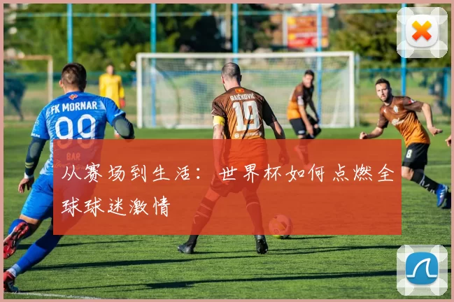 从赛场到生活:世界杯如何点燃全球球迷激情
