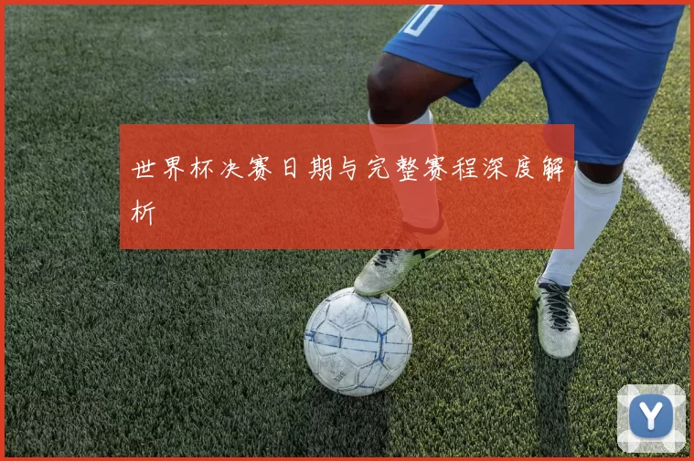 世界杯决赛日期与完整赛程深度解析