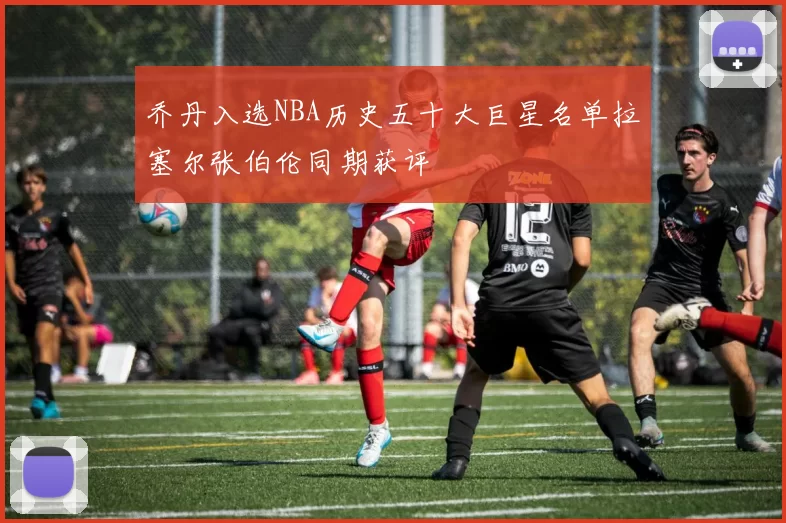 乔丹入选NBA历史五十大巨星名单拉塞尔张伯伦同期获评