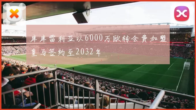 库库雷利亚以6000万欧转会费加盟皇马签约至2032年