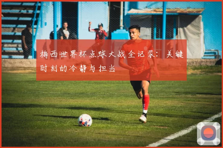 梅西世界杯点球大战全记录:关键时刻的冷静与担当