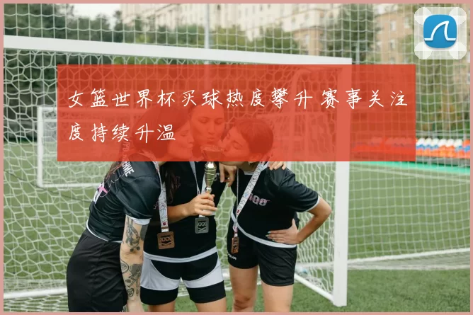 女篮世界杯买球热度攀升 赛事关注度持续升温