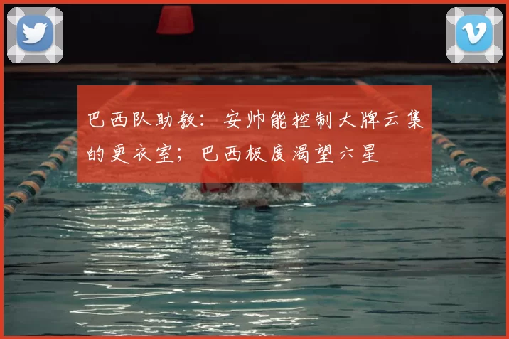 巴西队助教：安帅能控制大牌云集的更衣室；巴西极度渴望六星