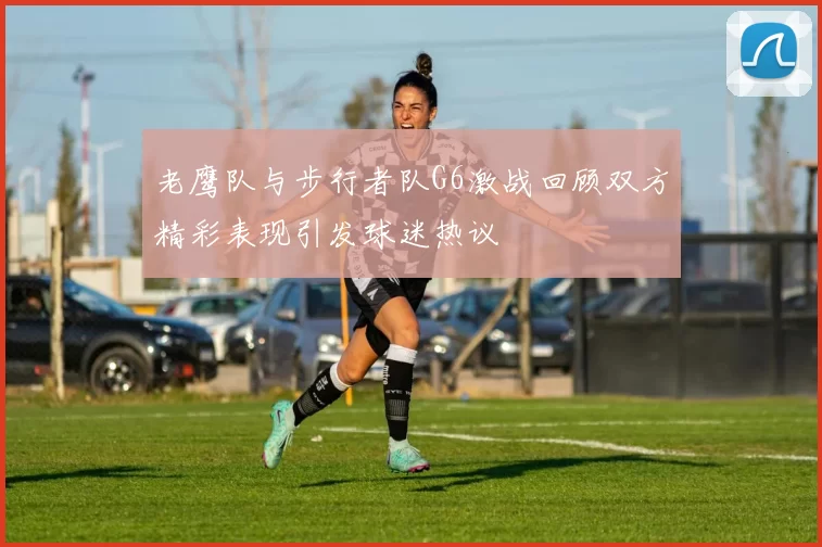 老鹰队与步行者队G6激战回顾双方精彩表现引发球迷热议