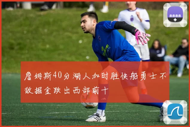 詹姆斯40分湖人加时胜快船勇士不敌掘金跌出西部前十