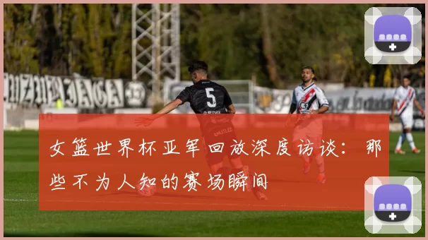 女篮世界杯亚军回放深度访谈：那些不为人知的赛场瞬间