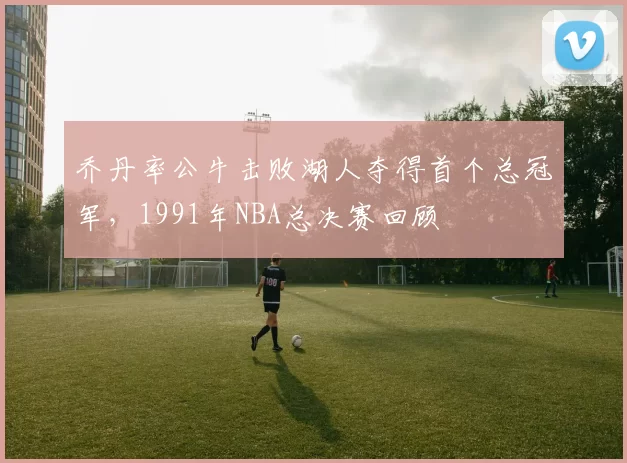 乔丹率公牛击败湖人夺得首个总冠军，1991年NBA总决赛回顾