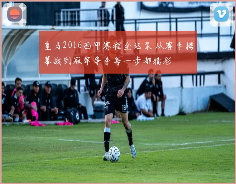 皇马2016西甲赛程全记录 从赛季揭幕战到冠军争夺每一步都精彩