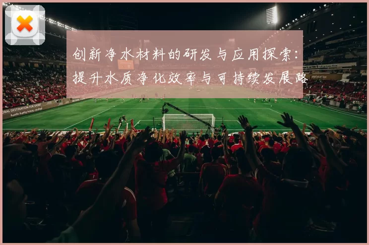 创新净水材料的研发与应用探索:提升水质净化效率与可持续发展路径